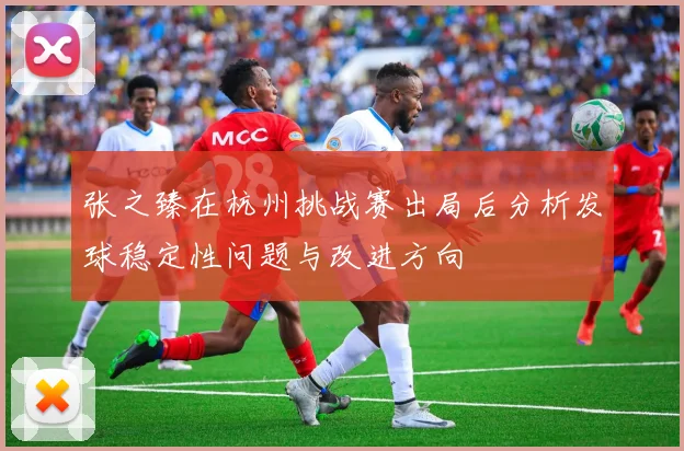 张之臻在杭州挑战赛出局后分析发球稳定性问题与改进方向