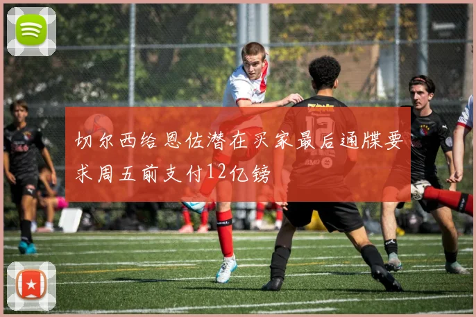 切尔西给恩佐潜在买家最后通牒要求周五前支付12亿镑