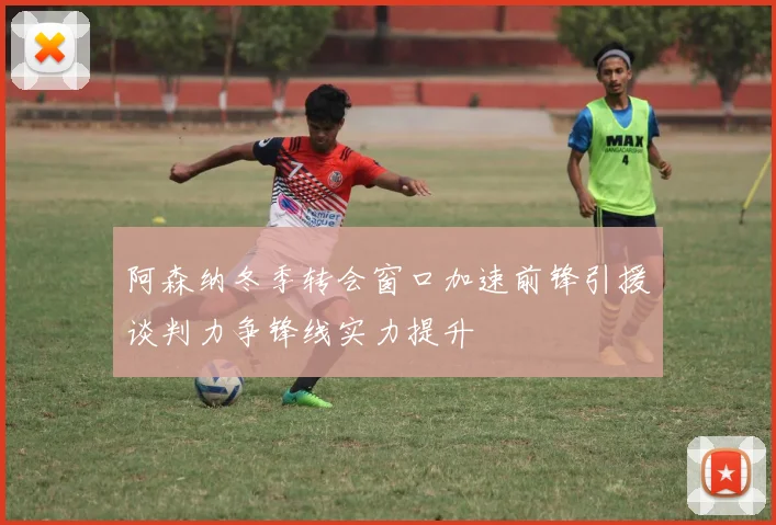 阿森纳冬季转会窗口加速前锋引援谈判力争锋线实力提升