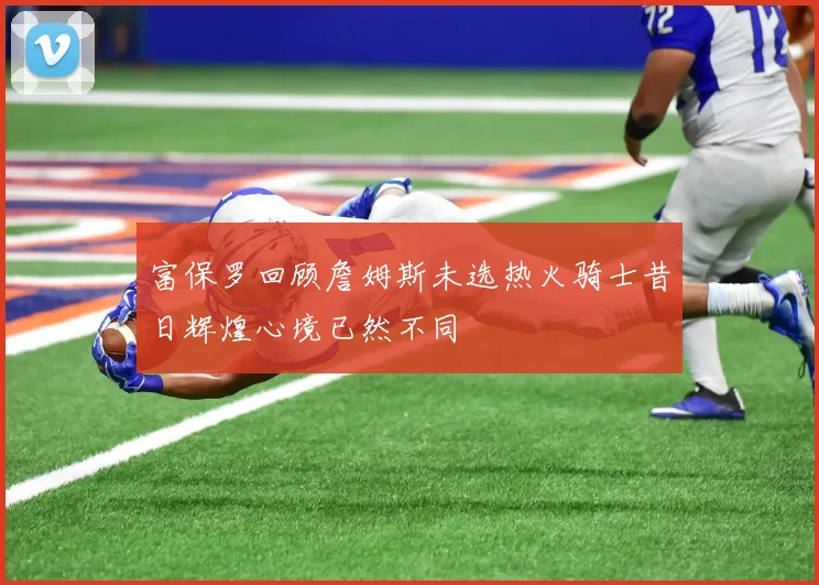 富保罗回顾詹姆斯未选热火骑士昔日辉煌心境已然不同