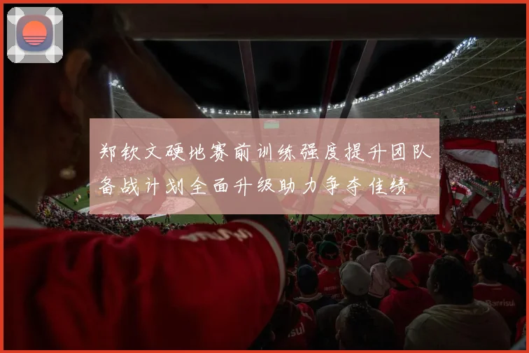 郑钦文硬地赛前训练强度提升团队备战计划全面升级助力争夺佳绩