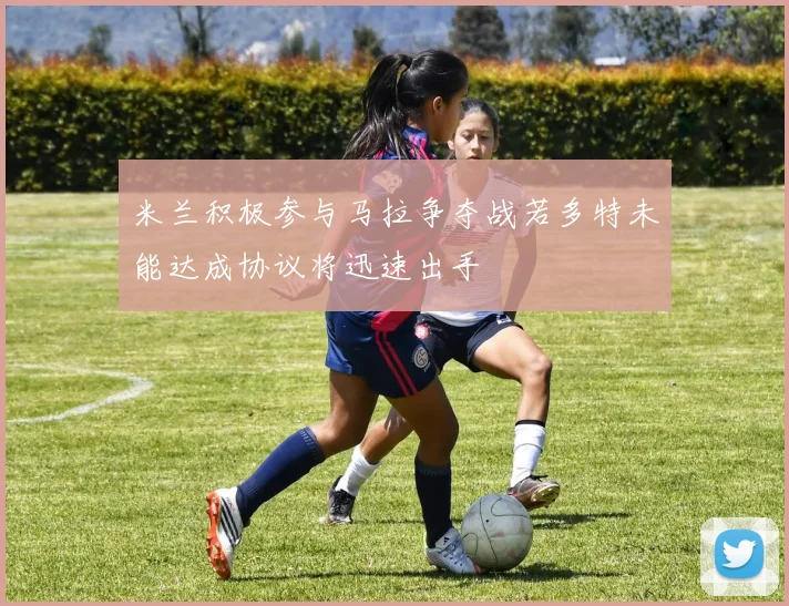 米兰积极参与马拉争夺战若多特未能达成协议将迅速出手