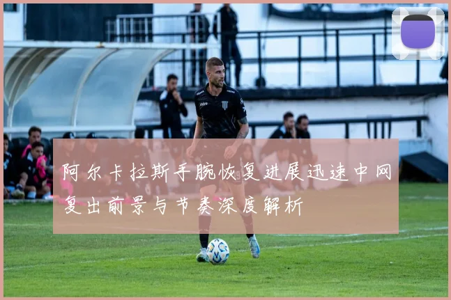 阿尔卡拉斯手腕恢复进展迅速中网复出前景与节奏深度解析